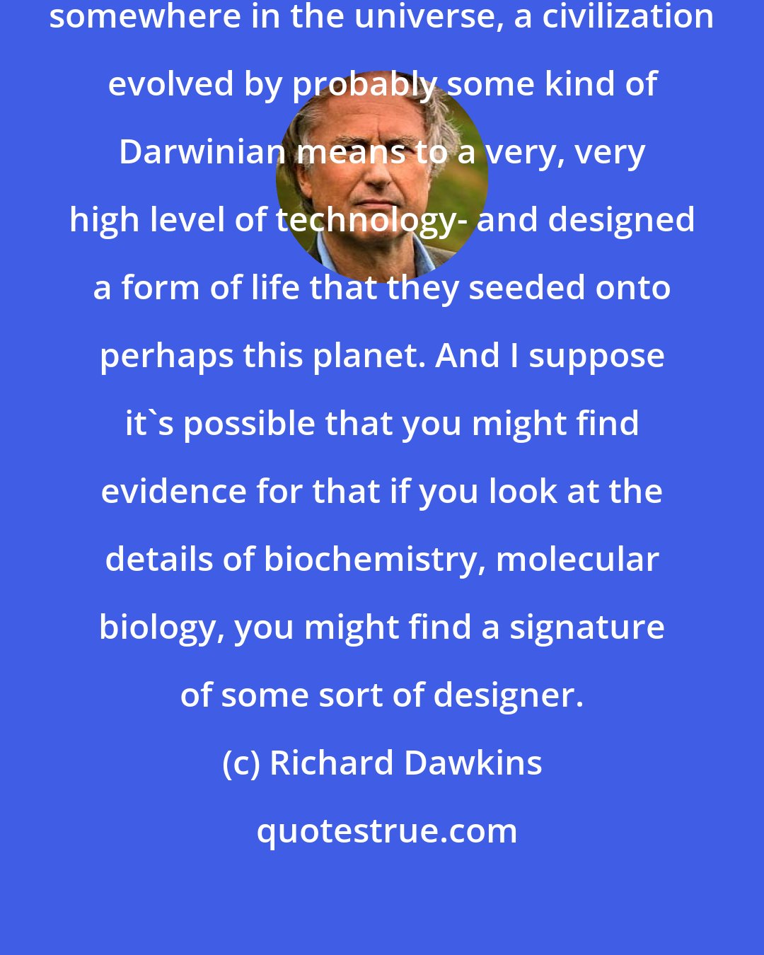 Richard Dawkins: It could be that at some earlier time, somewhere in the universe, a civilization evolved by probably some kind of Darwinian means to a very, very high level of technology- and designed a form of life that they seeded onto perhaps this planet. And I suppose it's possible that you might find evidence for that if you look at the details of biochemistry, molecular biology, you might find a signature of some sort of designer.