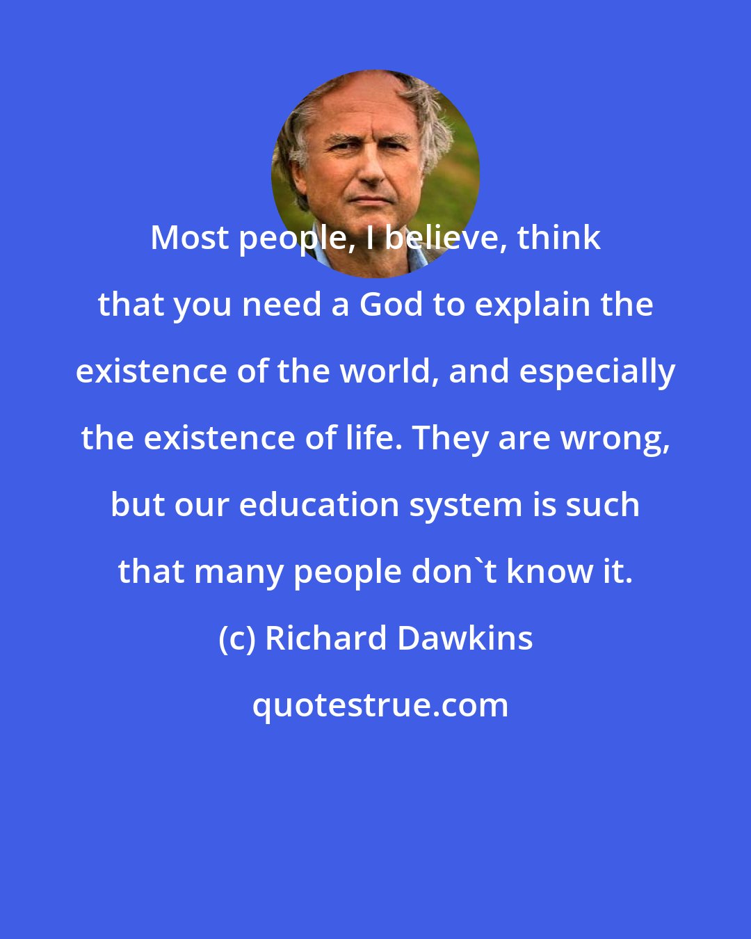 Richard Dawkins: Most people, I believe, think that you need a God to explain the existence of the world, and especially the existence of life. They are wrong, but our education system is such that many people don't know it.