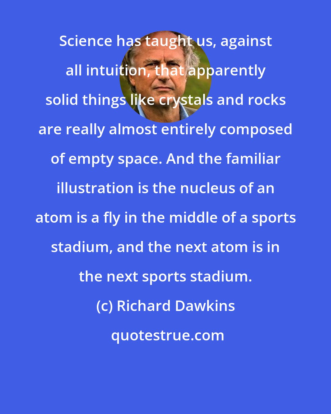 Richard Dawkins: Science has taught us, against all intuition, that apparently solid things like crystals and rocks are really almost entirely composed of empty space. And the familiar illustration is the nucleus of an atom is a fly in the middle of a sports stadium, and the next atom is in the next sports stadium.