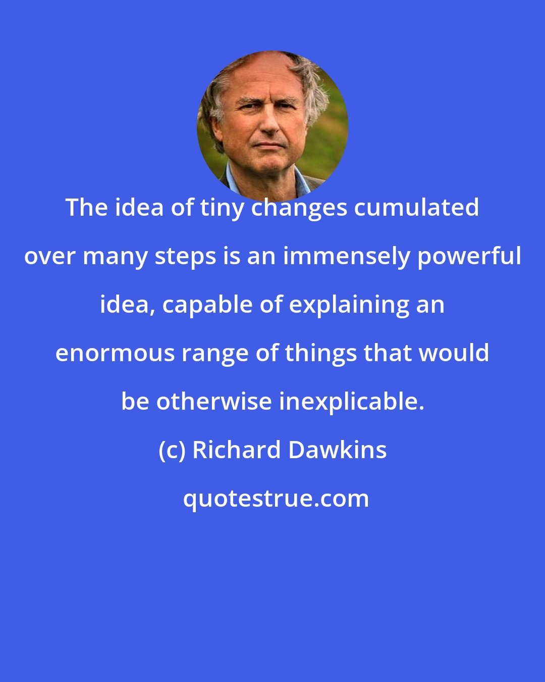Richard Dawkins: The idea of tiny changes cumulated over many steps is an immensely powerful idea, capable of explaining an enormous range of things that would be otherwise inexplicable.