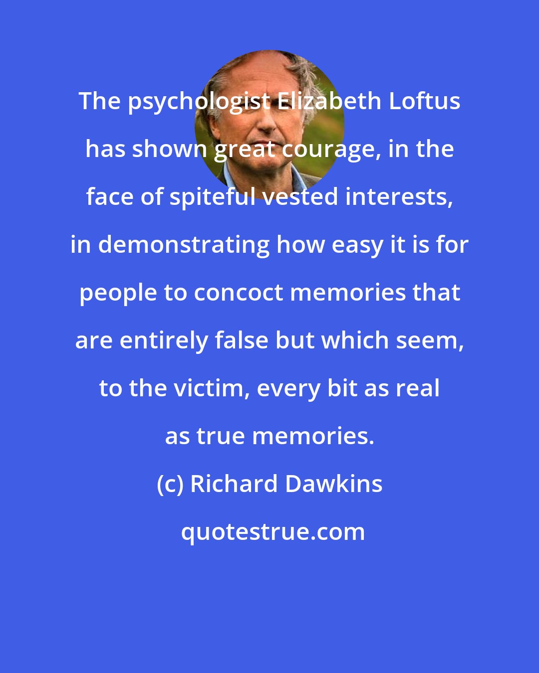 Richard Dawkins: The psychologist Elizabeth Loftus has shown great courage, in the face of spiteful vested interests, in demonstrating how easy it is for people to concoct memories that are entirely false but which seem, to the victim, every bit as real as true memories.