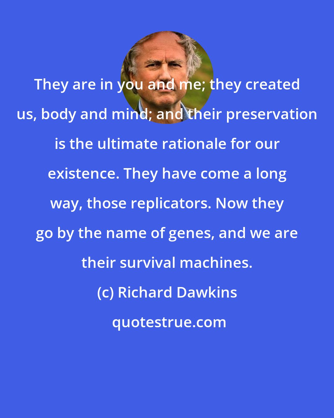 Richard Dawkins: They are in you and me; they created us, body and mind; and their preservation is the ultimate rationale for our existence. They have come a long way, those replicators. Now they go by the name of genes, and we are their survival machines.