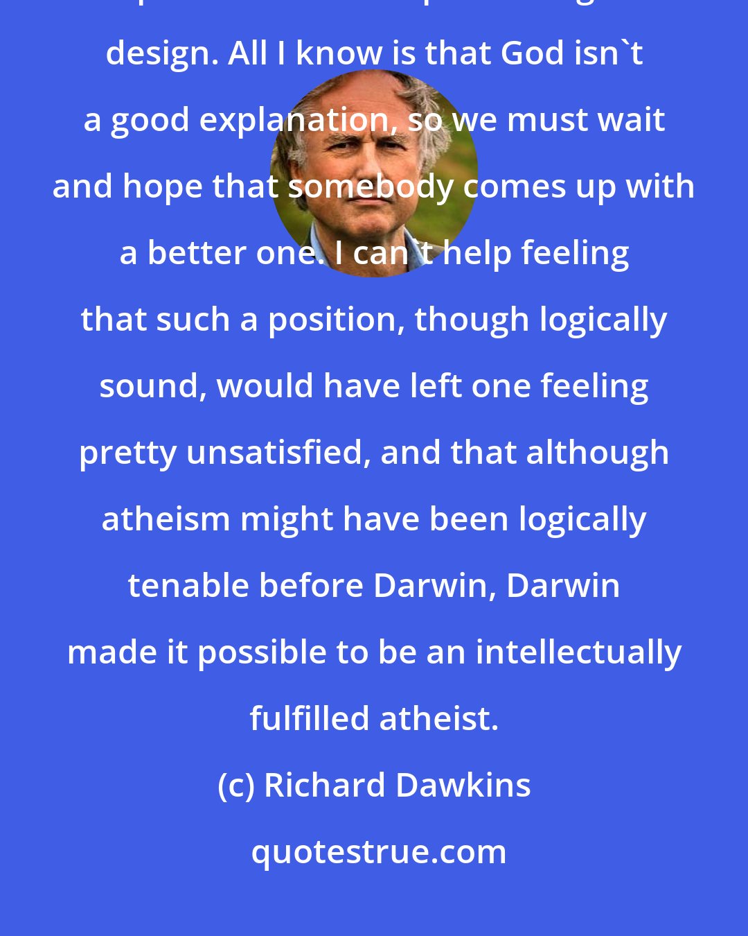 Richard Dawkins: An atheist before Darwin could have said, following Hume: I have no explanation for complex biological design. All I know is that God isn't a good explanation, so we must wait and hope that somebody comes up with a better one. I can't help feeling that such a position, though logically sound, would have left one feeling pretty unsatisfied, and that although atheism might have been logically tenable before Darwin, Darwin made it possible to be an intellectually fulfilled atheist.