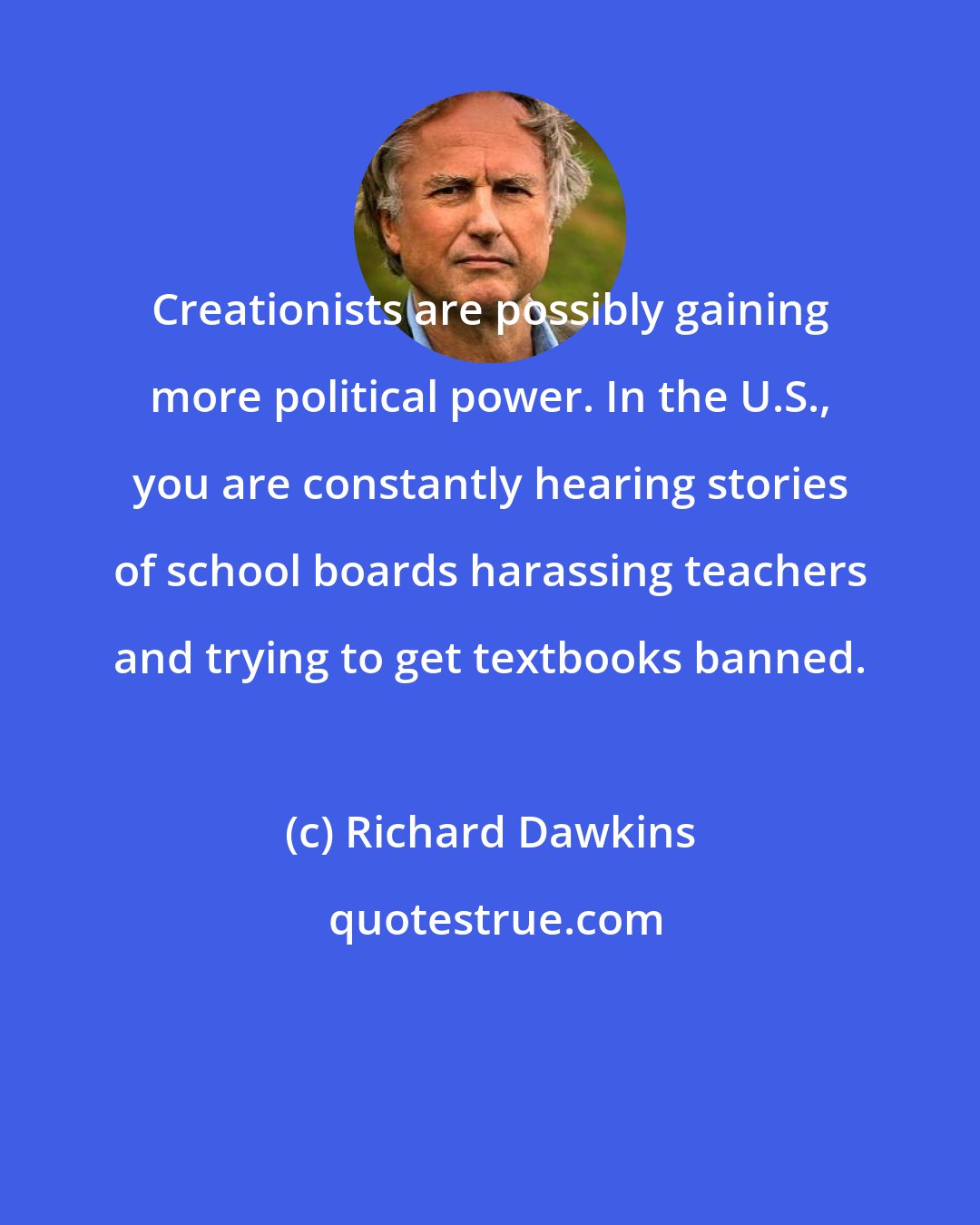 Richard Dawkins: Creationists are possibly gaining more political power. In the U.S., you are constantly hearing stories of school boards harassing teachers and trying to get textbooks banned.