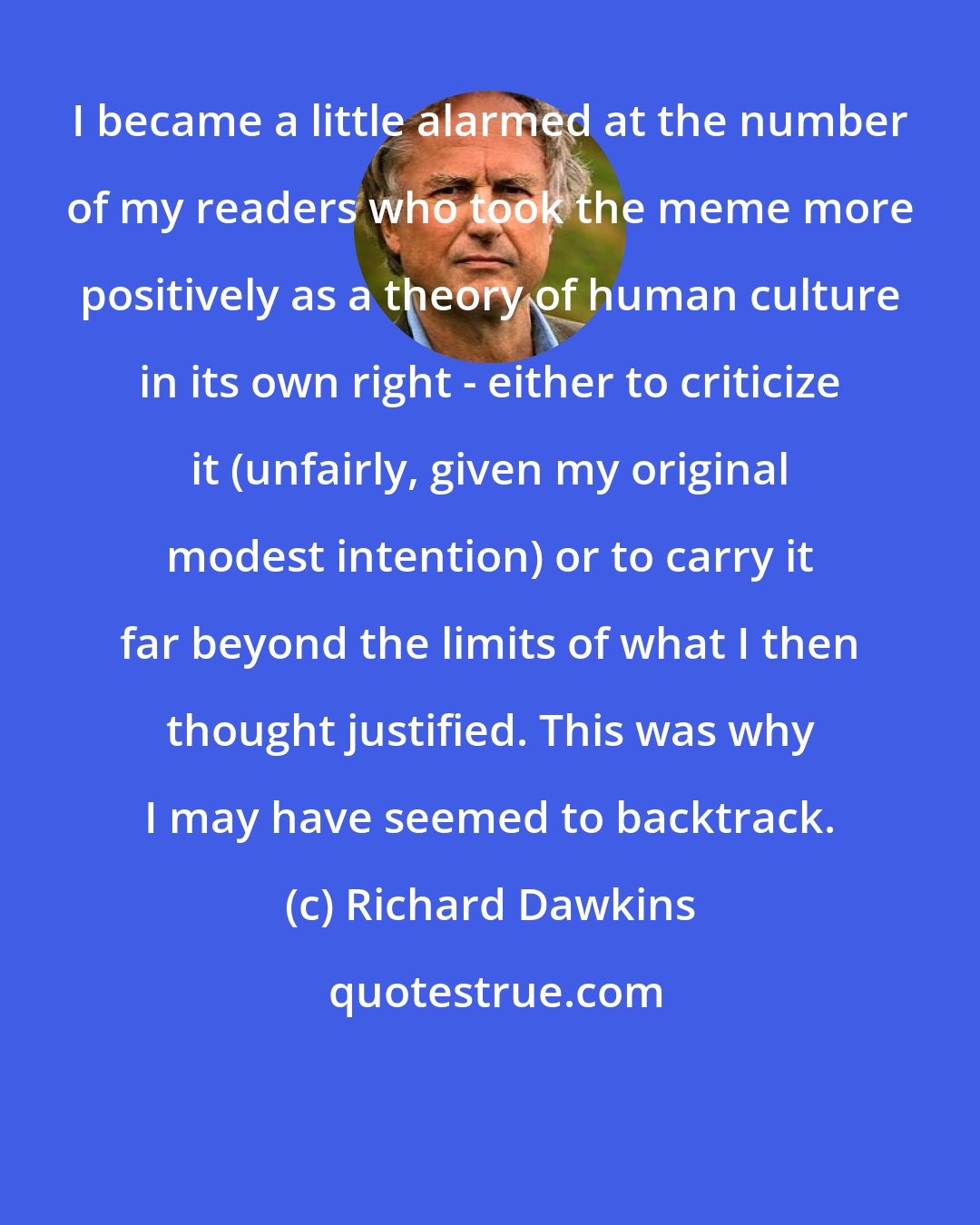 Richard Dawkins: I became a little alarmed at the number of my readers who took the meme more positively as a theory of human culture in its own right - either to criticize it (unfairly, given my original modest intention) or to carry it far beyond the limits of what I then thought justified. This was why I may have seemed to backtrack.