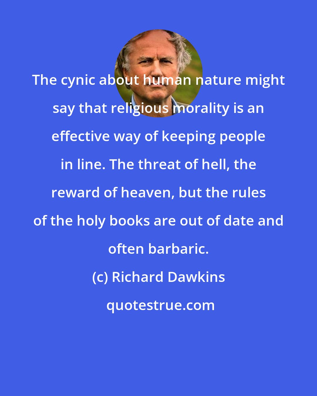 Richard Dawkins: The cynic about human nature might say that religious morality is an effective way of keeping people in line. The threat of hell, the reward of heaven, but the rules of the holy books are out of date and often barbaric.