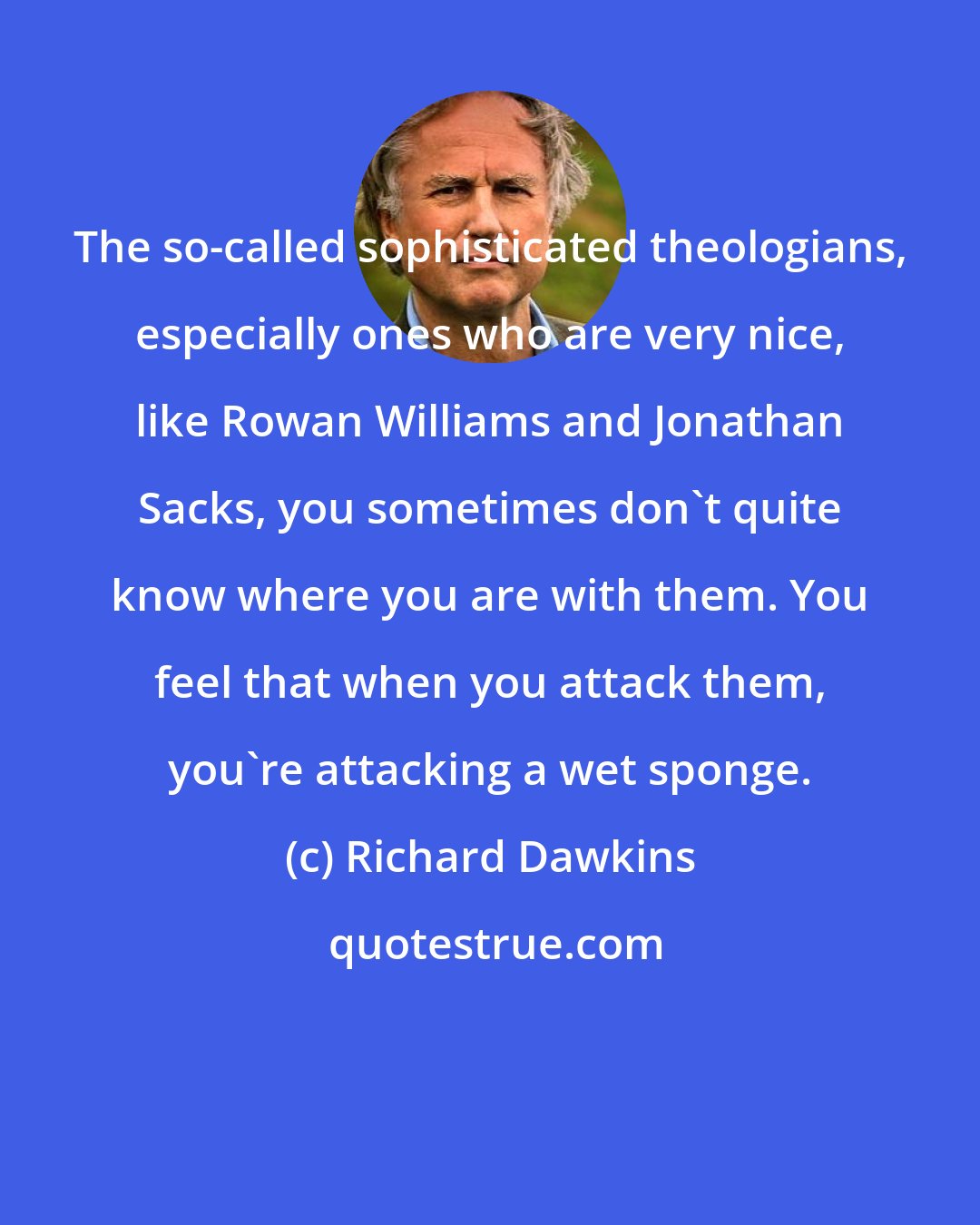 Richard Dawkins: The so-called sophisticated theologians, especially ones who are very nice, like Rowan Williams and Jonathan Sacks, you sometimes don't quite know where you are with them. You feel that when you attack them, you're attacking a wet sponge.