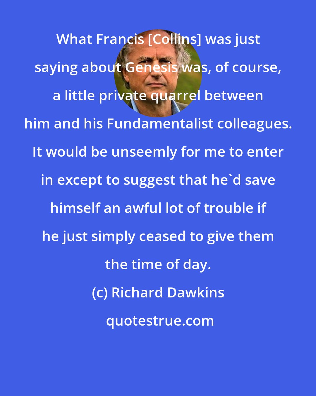 Richard Dawkins: What Francis [Collins] was just saying about Genesis was, of course, a little private quarrel between him and his Fundamentalist colleagues. It would be unseemly for me to enter in except to suggest that he'd save himself an awful lot of trouble if he just simply ceased to give them the time of day.