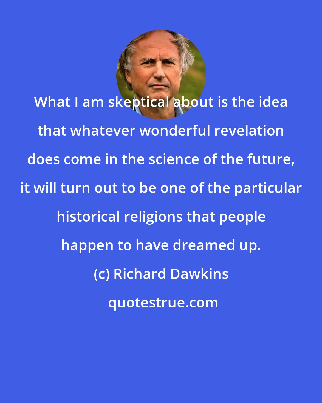Richard Dawkins: What I am skeptical about is the idea that whatever wonderful revelation does come in the science of the future, it will turn out to be one of the particular historical religions that people happen to have dreamed up.