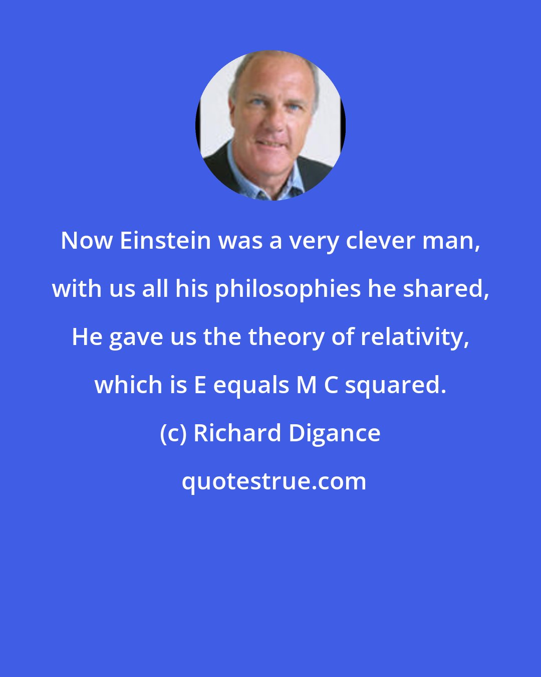 Richard Digance: Now Einstein was a very clever man, with us all his philosophies he shared, He gave us the theory of relativity, which is E equals M C squared.