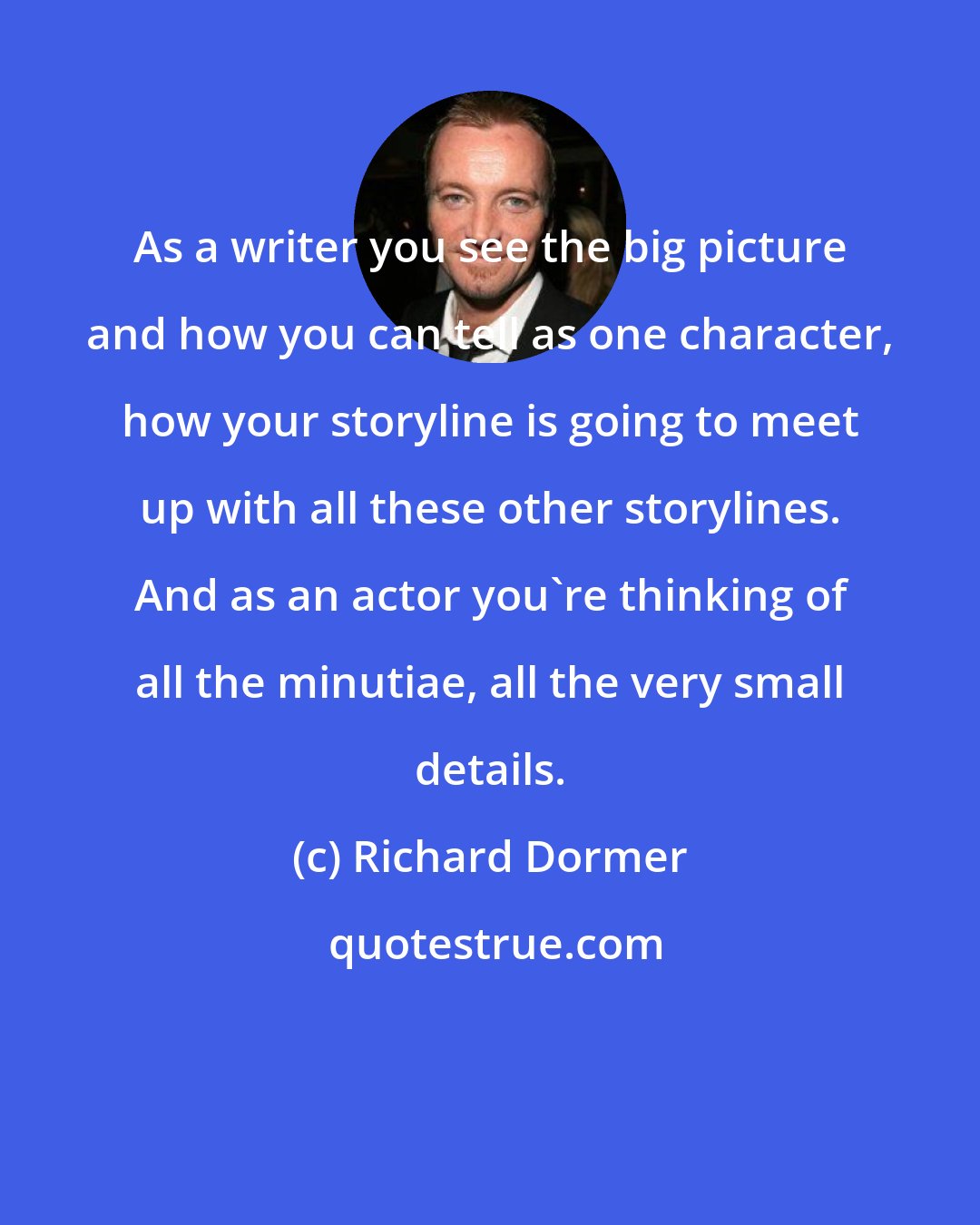 Richard Dormer: As a writer you see the big picture and how you can tell as one character, how your storyline is going to meet up with all these other storylines. And as an actor you're thinking of all the minutiae, all the very small details.