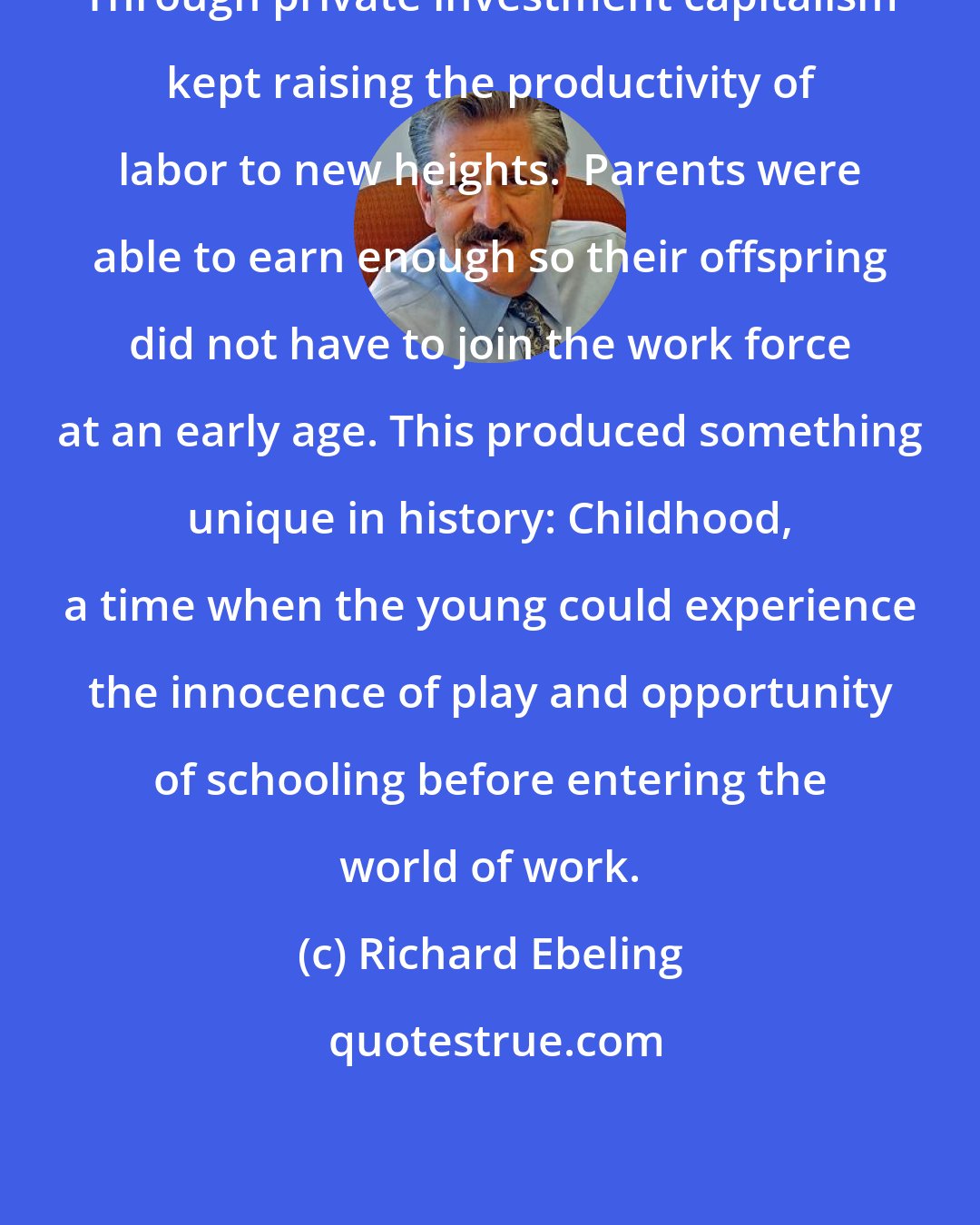 Richard Ebeling: Through private investment capitalism kept raising the productivity of labor to new heights.  Parents were able to earn enough so their offspring did not have to join the work force at an early age. This produced something unique in history: Childhood, a time when the young could experience the innocence of play and opportunity of schooling before entering the world of work.