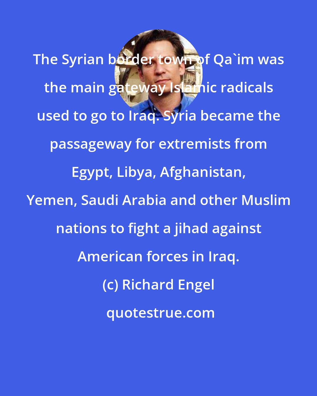 Richard Engel: The Syrian border town of Qa'im was the main gateway Islamic radicals used to go to Iraq. Syria became the passageway for extremists from Egypt, Libya, Afghanistan, Yemen, Saudi Arabia and other Muslim nations to fight a jihad against American forces in Iraq.