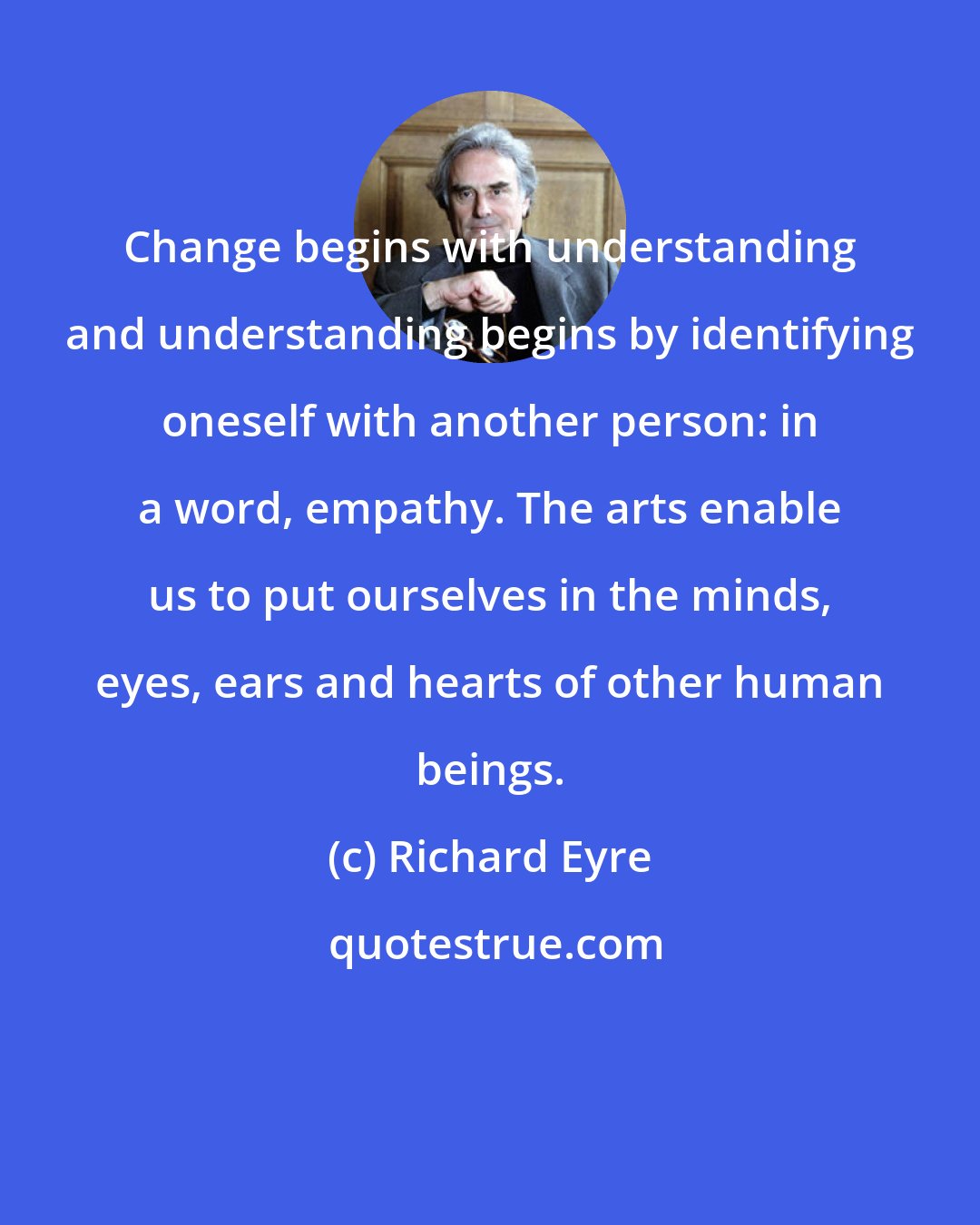 Richard Eyre: Change begins with understanding and understanding begins by identifying oneself with another person: in a word, empathy. The arts enable us to put ourselves in the minds, eyes, ears and hearts of other human beings.