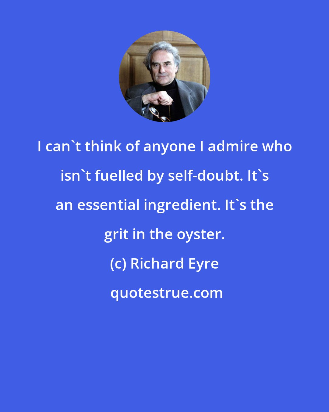 Richard Eyre: I can't think of anyone I admire who isn't fuelled by self-doubt. It's an essential ingredient. It's the grit in the oyster.