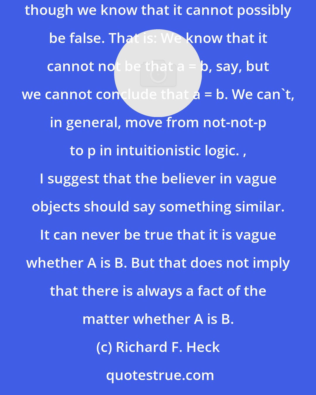 Richard F. Heck: Intuitionists think that there are cases in which, say, some identity statement between real numbers is neither true nor false, even though we know that it cannot possibly be false. That is: We know that it cannot not be that a = b, say, but we cannot conclude that a = b. We can't, in general, move from not-not-p to p in intuitionistic logic. , I suggest that the believer in vague objects should say something similar. It can never be true that it is vague whether A is B. But that does not imply that there is always a fact of the matter whether A is B.