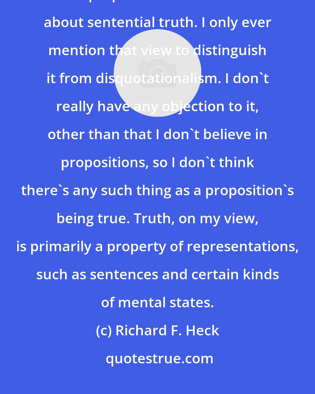 Richard F. Heck: Many people who call themselves deflationists are deflationists about propositional truth but not about sentential truth. I only ever mention that view to distinguish it from disquotationalism. I don't really have any objection to it, other than that I don't believe in propositions, so I don't think there's any such thing as a proposition's being true. Truth, on my view, is primarily a property of representations, such as sentences and certain kinds of mental states.