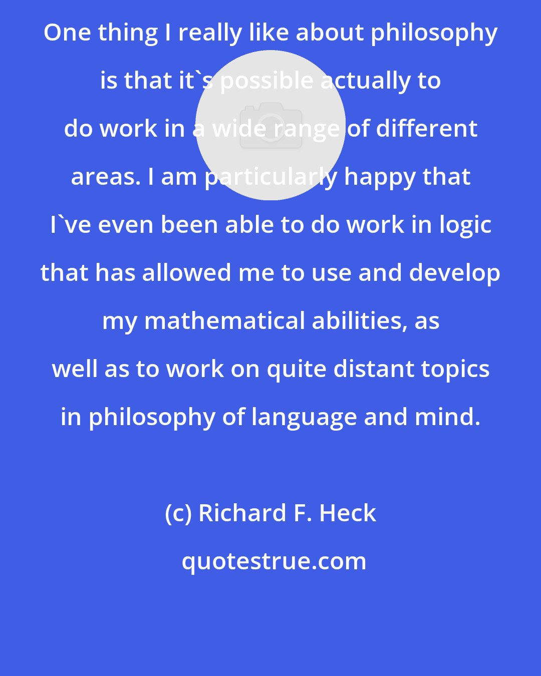 Richard F. Heck: One thing I really like about philosophy is that it's possible actually to do work in a wide range of different areas. I am particularly happy that I've even been able to do work in logic that has allowed me to use and develop my mathematical abilities, as well as to work on quite distant topics in philosophy of language and mind.