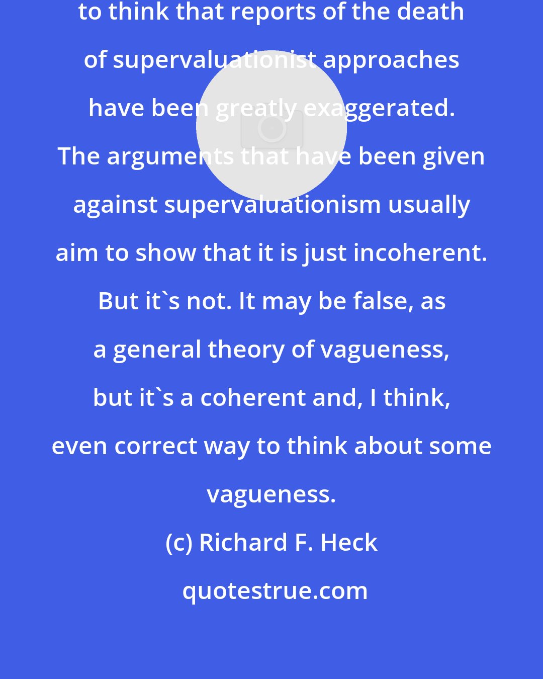 Richard F. Heck: To borrow from Mark Twain, I tend to think that reports of the death of supervaluationist approaches have been greatly exaggerated. The arguments that have been given against supervaluationism usually aim to show that it is just incoherent. But it's not. It may be false, as a general theory of vagueness, but it's a coherent and, I think, even correct way to think about some vagueness.