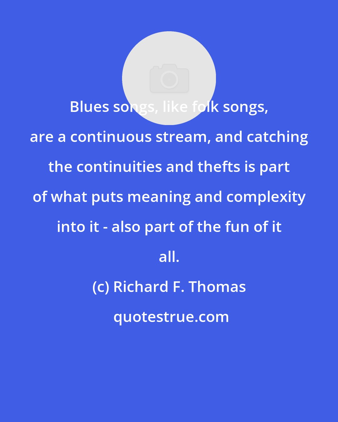 Richard F. Thomas: Blues songs, like folk songs, are a continuous stream, and catching the continuities and thefts is part of what puts meaning and complexity into it - also part of the fun of it all.
