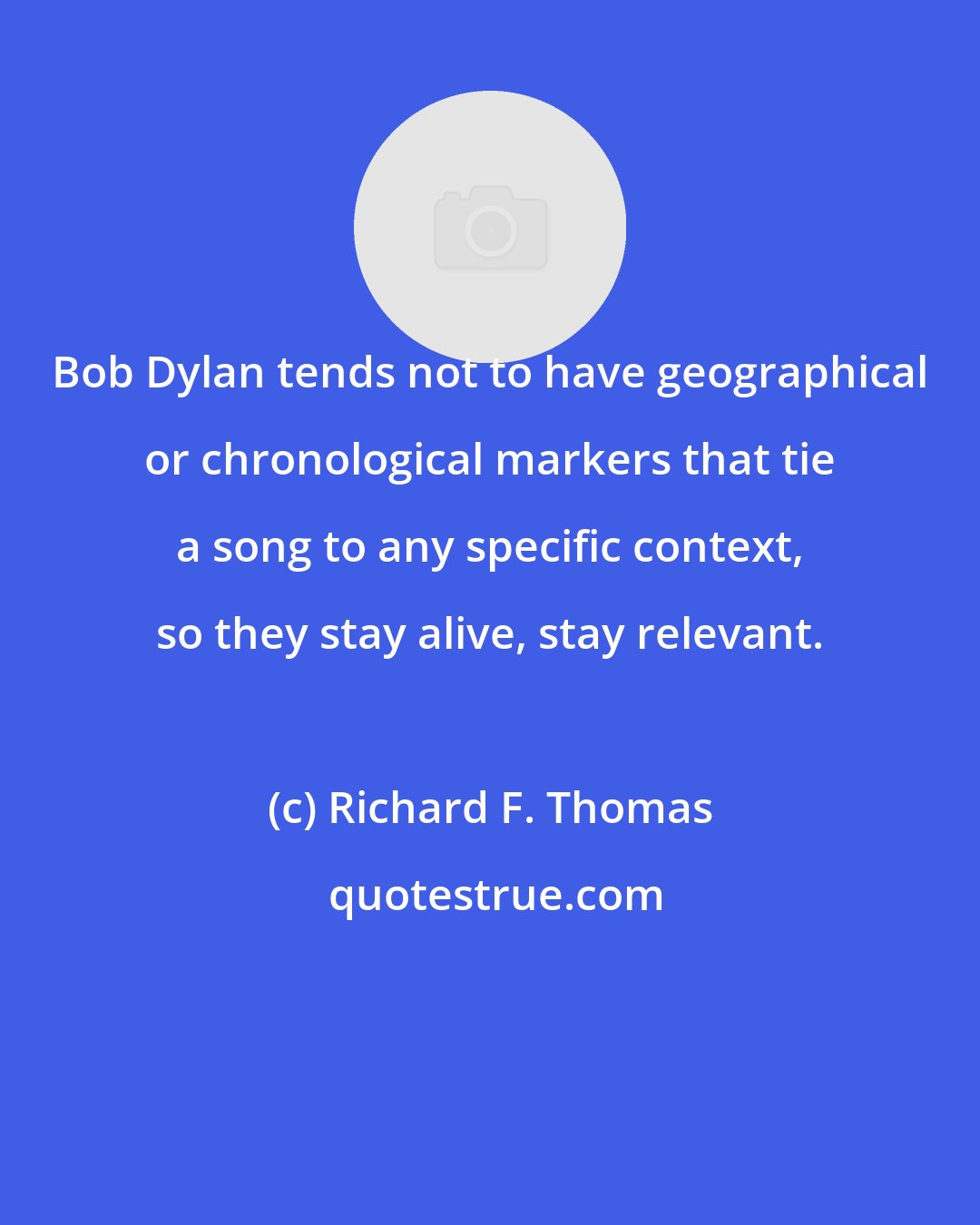 Richard F. Thomas: Bob Dylan tends not to have geographical or chronological markers that tie a song to any specific context, so they stay alive, stay relevant.