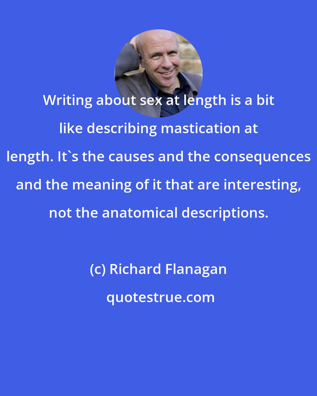 Richard Flanagan: Writing about sex at length is a bit like describing mastication at length. It's the causes and the consequences and the meaning of it that are interesting, not the anatomical descriptions.