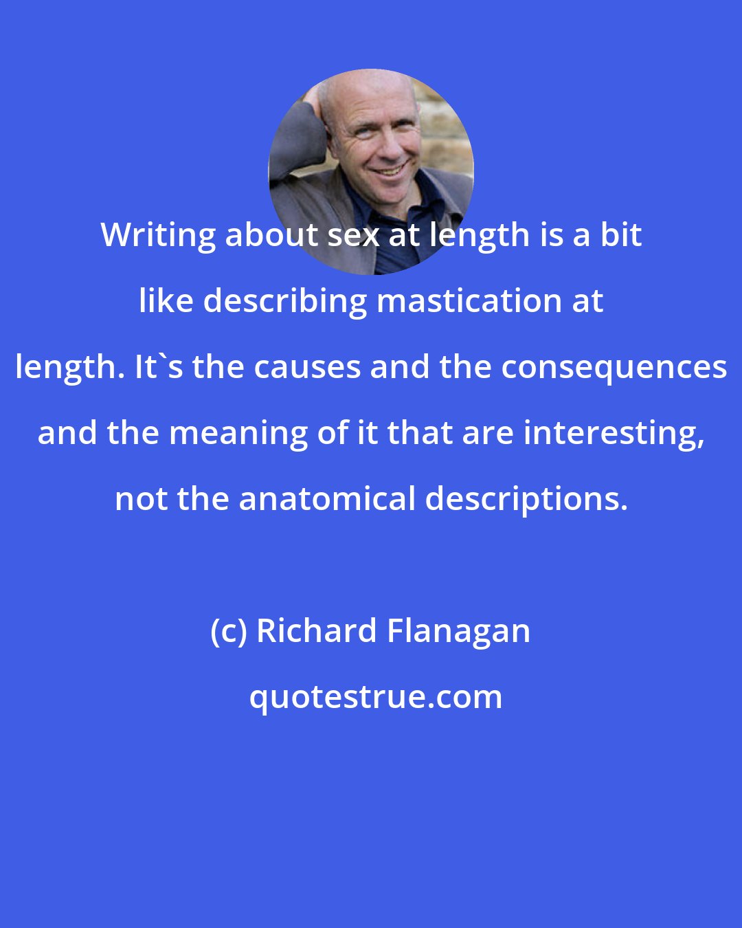 Richard Flanagan: Writing about sex at length is a bit like describing mastication at length. It's the causes and the consequences and the meaning of it that are interesting, not the anatomical descriptions.