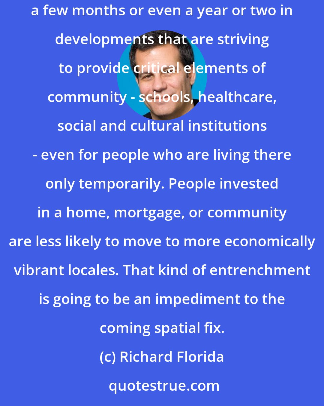 Richard Florida: Already, new forms of short-term and long-term rental housing are popping up in some metro areas. You can take on a house or apartment for a few months or even a year or two in developments that are striving to provide critical elements of community - schools, healthcare, social and cultural institutions - even for people who are living there only temporarily. People invested in a home, mortgage, or community are less likely to move to more economically vibrant locales. That kind of entrenchment is going to be an impediment to the coming spatial fix.