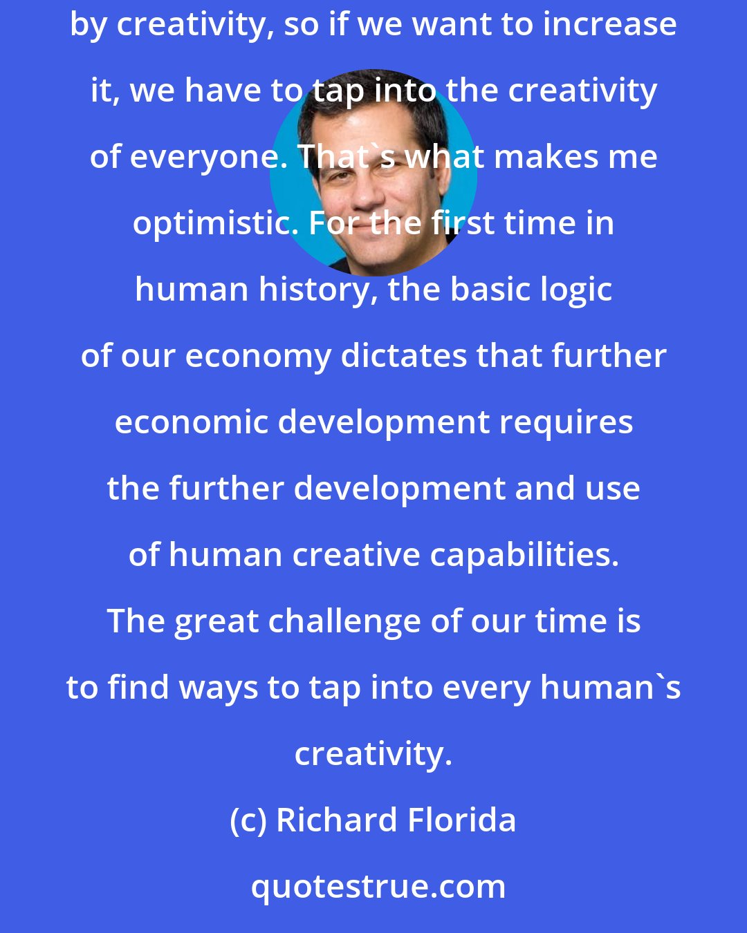 Richard Florida: Every single human being is creative and maximizing that creativity is critical to happiness and economic growth. Economic growth is driven by creativity, so if we want to increase it, we have to tap into the creativity of everyone. That's what makes me optimistic. For the first time in human history, the basic logic of our economy dictates that further economic development requires the further development and use of human creative capabilities. The great challenge of our time is to find ways to tap into every human's creativity.