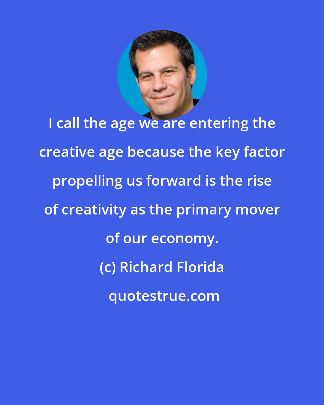 Richard Florida: I call the age we are entering the creative age because the key factor propelling us forward is the rise of creativity as the primary mover of our economy.