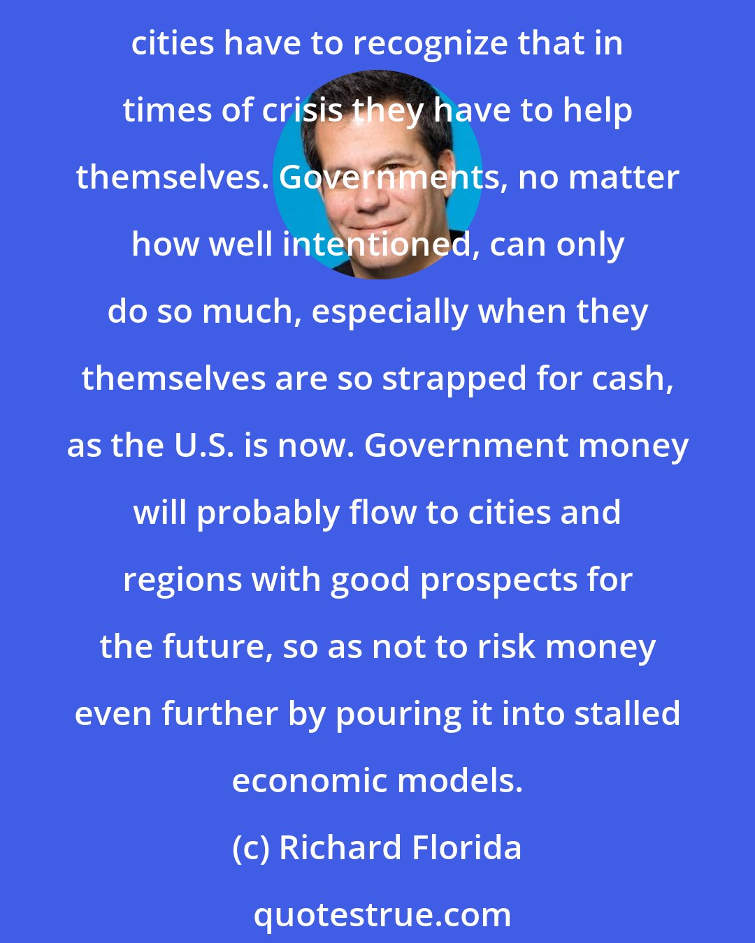Richard Florida: There's no getting around the fact that some cities face long odds, and governments and societies are going to be confronted with some hard decisions. Most importantly, cities have to recognize that in times of crisis they have to help themselves. Governments, no matter how well intentioned, can only do so much, especially when they themselves are so strapped for cash, as the U.S. is now. Government money will probably flow to cities and regions with good prospects for the future, so as not to risk money even further by pouring it into stalled economic models.