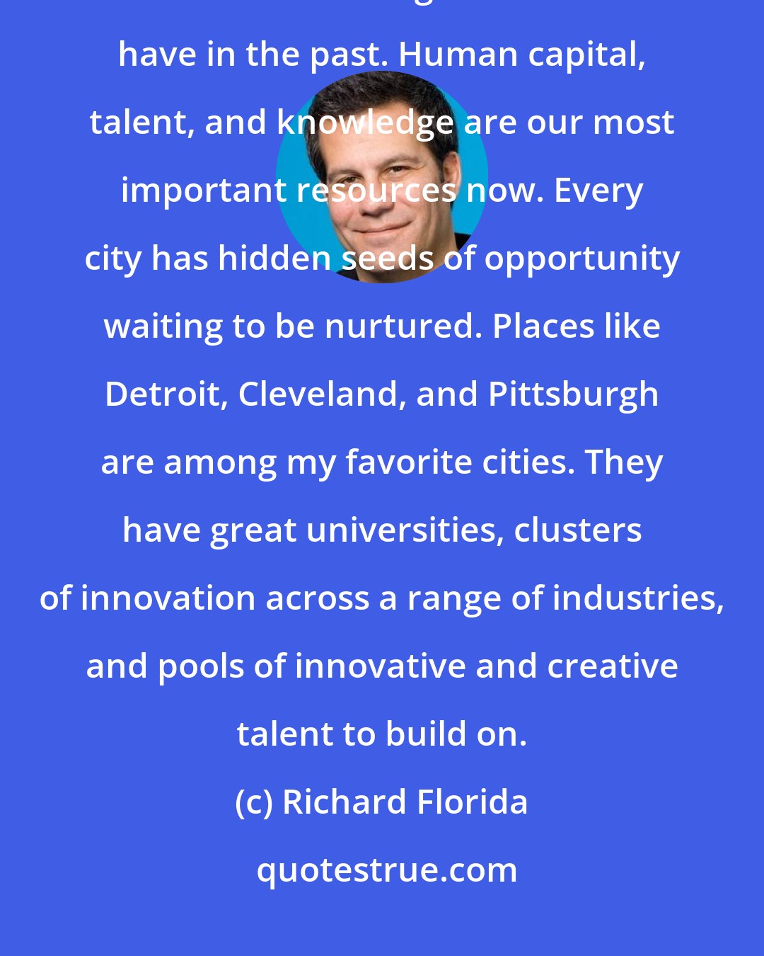Richard Florida: We have to acknowledge that we can't look to manufacturing or natural resources to drive growth like we have in the past. Human capital, talent, and knowledge are our most important resources now. Every city has hidden seeds of opportunity waiting to be nurtured. Places like Detroit, Cleveland, and Pittsburgh are among my favorite cities. They have great universities, clusters of innovation across a range of industries, and pools of innovative and creative talent to build on.