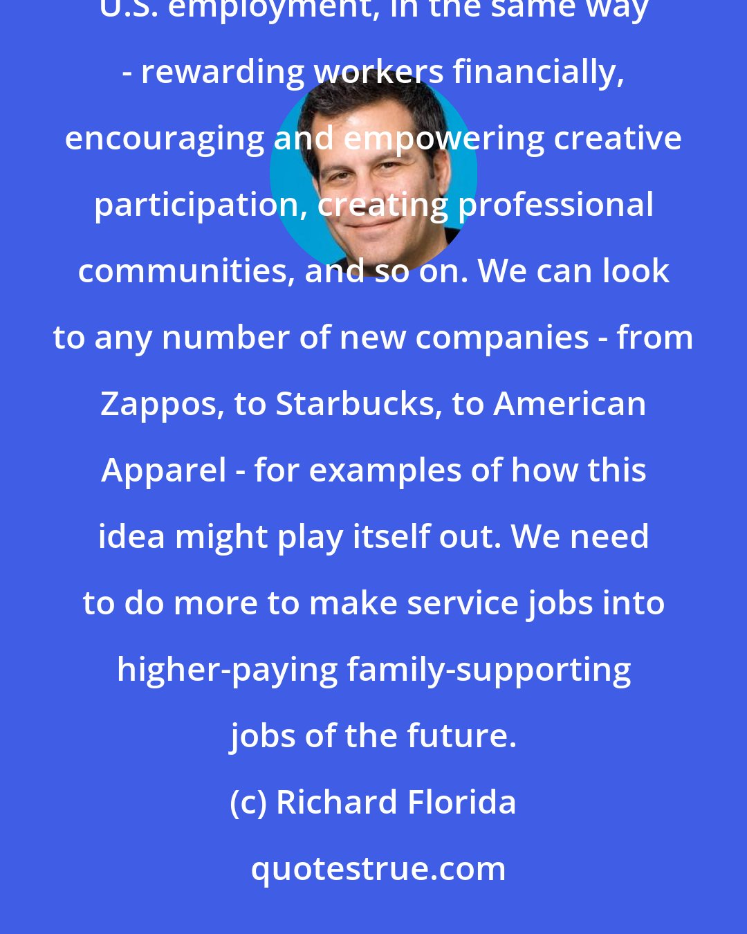 Richard Florida: We need to find ways to transform the more than 60 million service jobs, which make up 45 percent of U.S. employment, in the same way - rewarding workers financially, encouraging and empowering creative participation, creating professional communities, and so on. We can look to any number of new companies - from Zappos, to Starbucks, to American Apparel - for examples of how this idea might play itself out. We need to do more to make service jobs into higher-paying family-supporting jobs of the future.