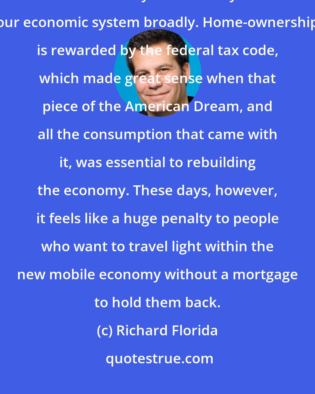 Richard Florida: We need to remake and reinvent our housing system so that it supports the flexibility and mobility of our economic system broadly. Home-ownership is rewarded by the federal tax code, which made great sense when that piece of the American Dream, and all the consumption that came with it, was essential to rebuilding the economy. These days, however, it feels like a huge penalty to people who want to travel light within the new mobile economy without a mortgage to hold them back.