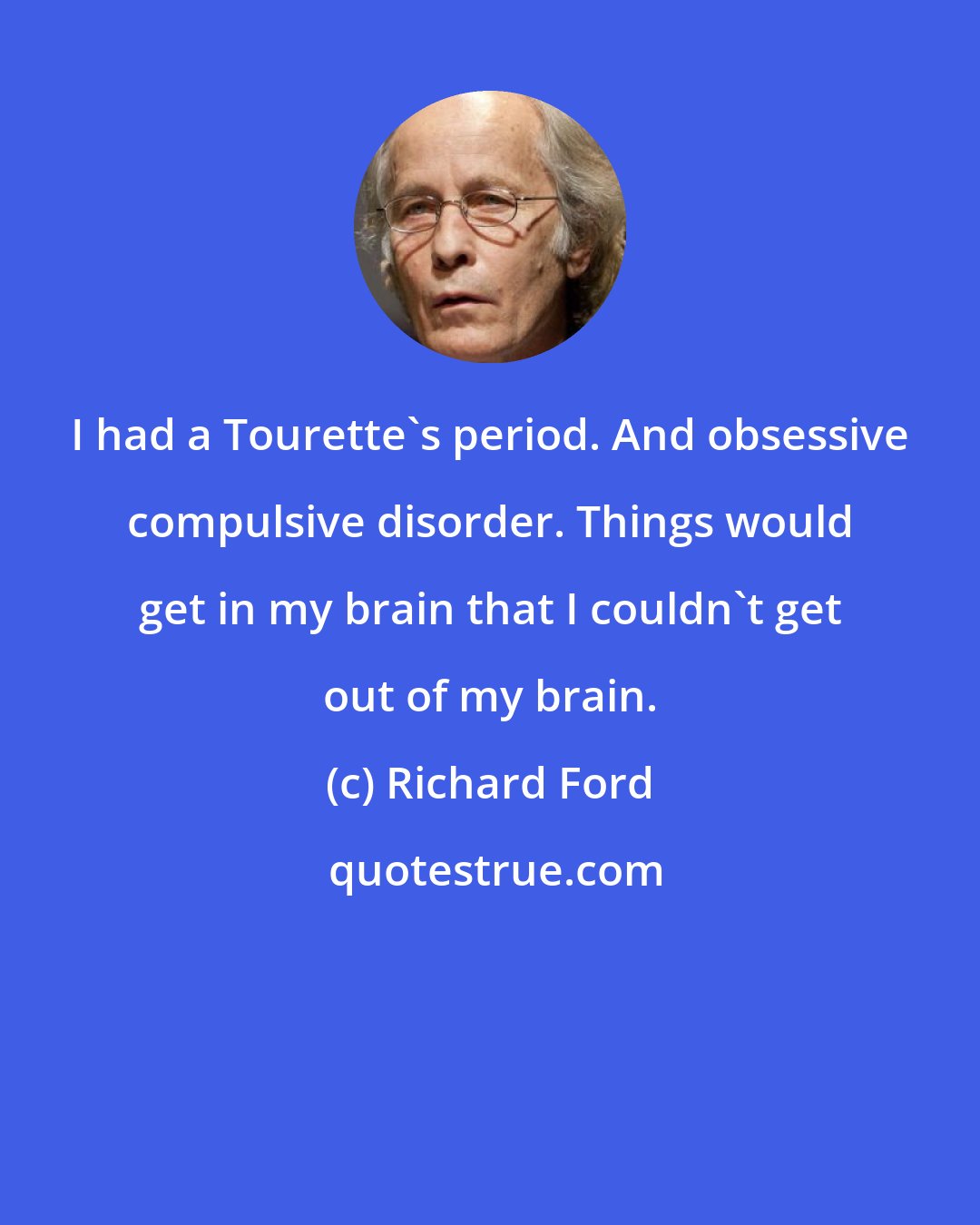 Richard Ford: I had a Tourette's period. And obsessive compulsive disorder. Things would get in my brain that I couldn't get out of my brain.