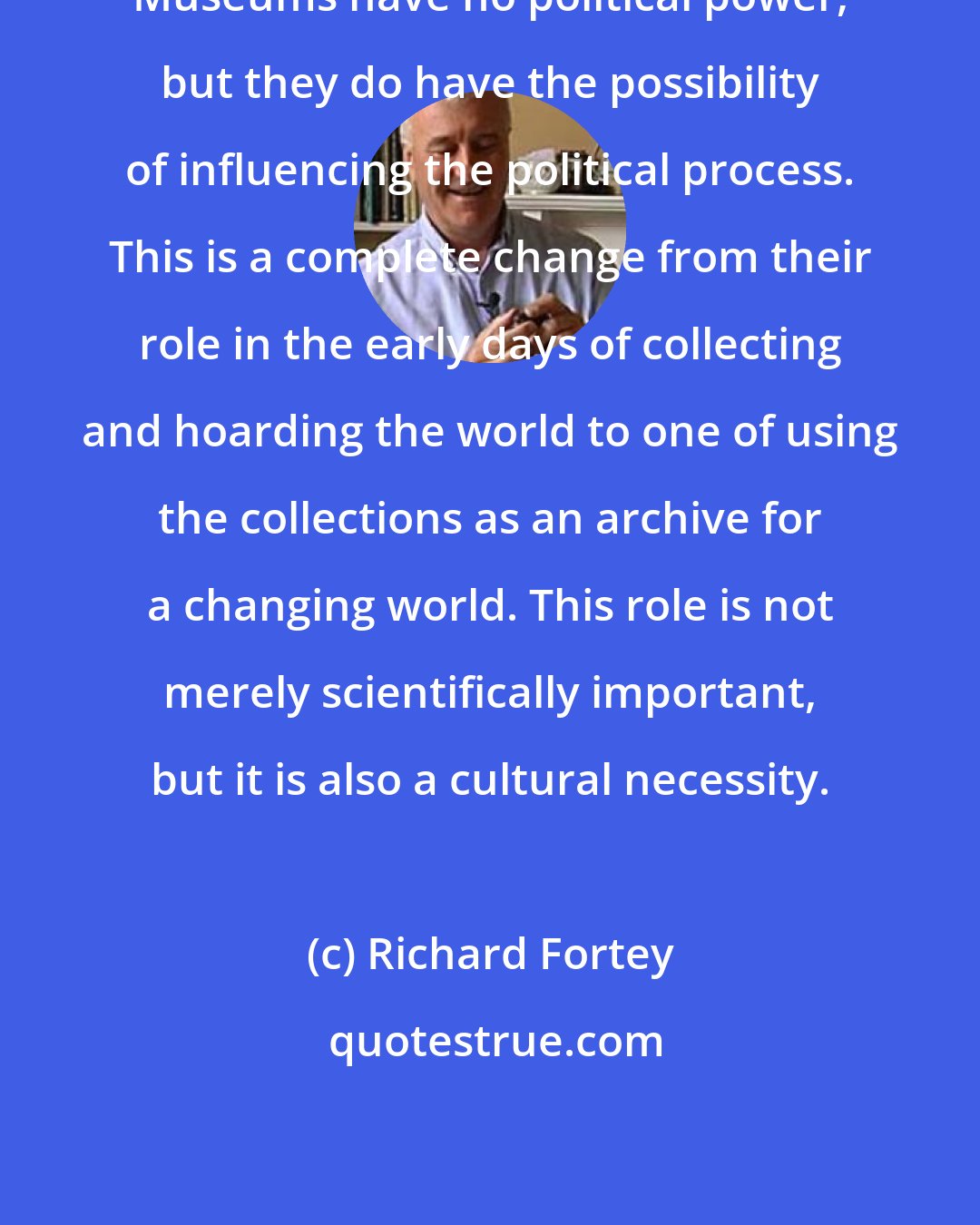 Richard Fortey: Museums have no political power, but they do have the possibility of influencing the political process. This is a complete change from their role in the early days of collecting and hoarding the world to one of using the collections as an archive for a changing world. This role is not merely scientifically important, but it is also a cultural necessity.