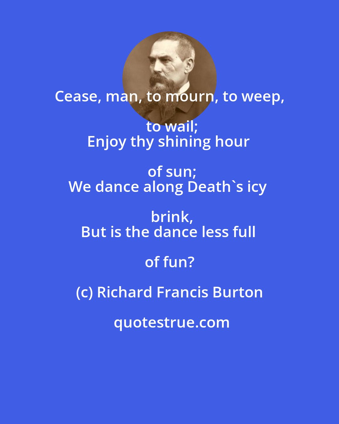 Richard Francis Burton: Cease, man, to mourn, to weep, to wail;
Enjoy thy shining hour of sun;
We dance along Death's icy brink,
But is the dance less full of fun?