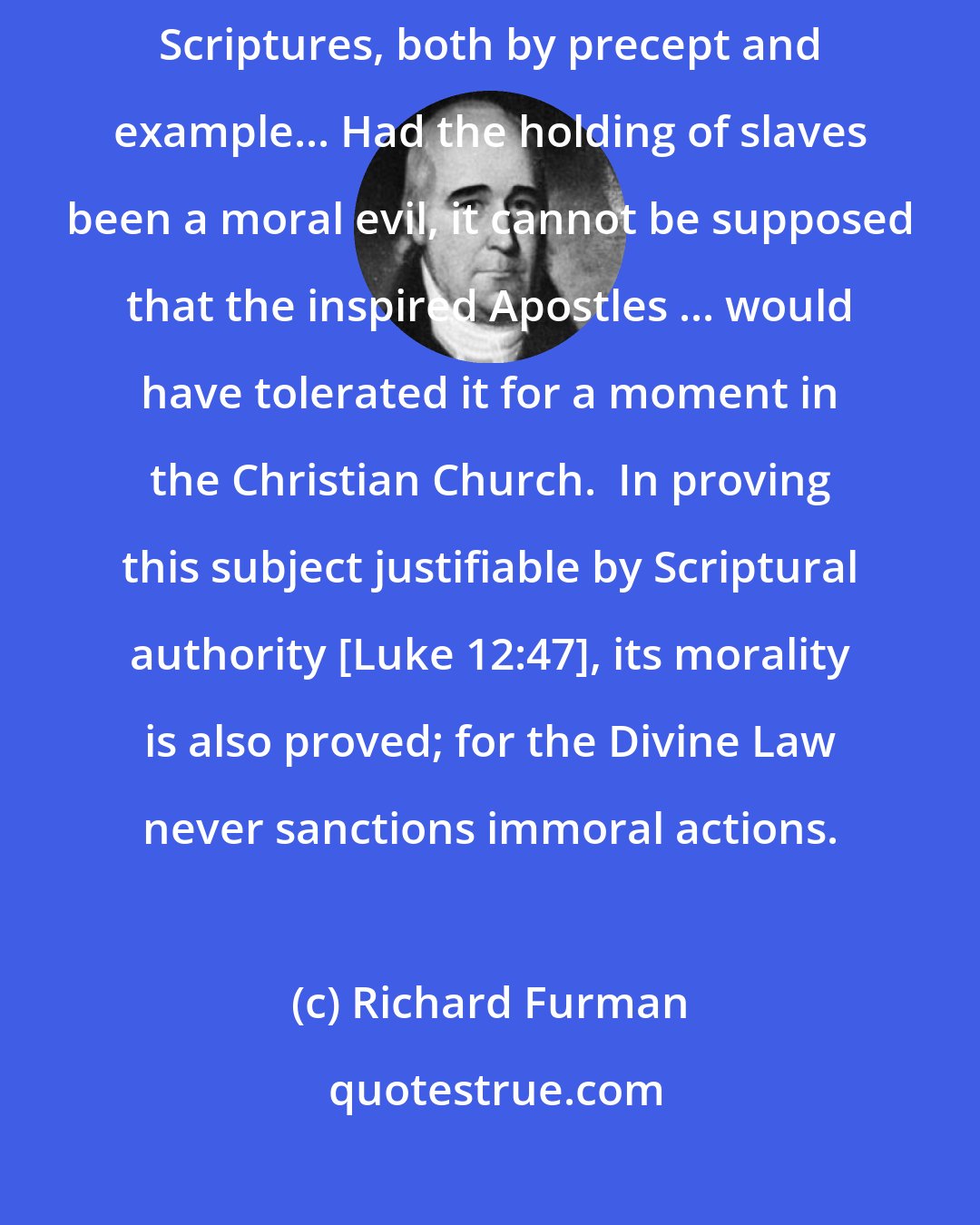 Richard Furman: ...the right of holding slaves is clearly established in the Holy Scriptures, both by precept and example... Had the holding of slaves been a moral evil, it cannot be supposed that the inspired Apostles ... would have tolerated it for a moment in the Christian Church.  In proving this subject justifiable by Scriptural authority [Luke 12:47], its morality is also proved; for the Divine Law never sanctions immoral actions.