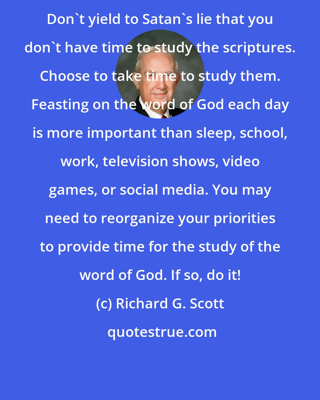 Richard G. Scott: Don't yield to Satan's lie that you don't have time to study the scriptures. Choose to take time to study them. Feasting on the word of God each day is more important than sleep, school, work, television shows, video games, or social media. You may need to reorganize your priorities to provide time for the study of the word of God. If so, do it!