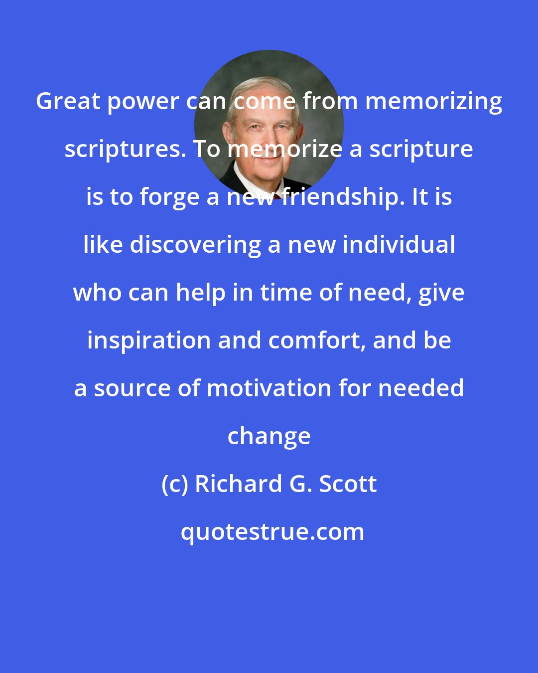 Richard G. Scott: Great power can come from memorizing scriptures. To memorize a scripture is to forge a new friendship. It is like discovering a new individual who can help in time of need, give inspiration and comfort, and be a source of motivation for needed change