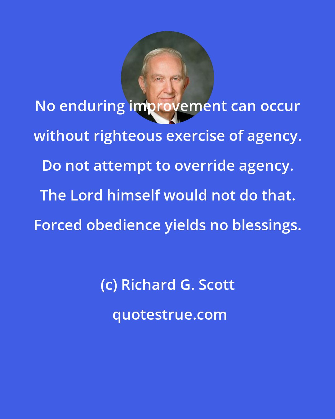 Richard G. Scott: No enduring improvement can occur without righteous exercise of agency. Do not attempt to override agency. The Lord himself would not do that. Forced obedience yields no blessings.