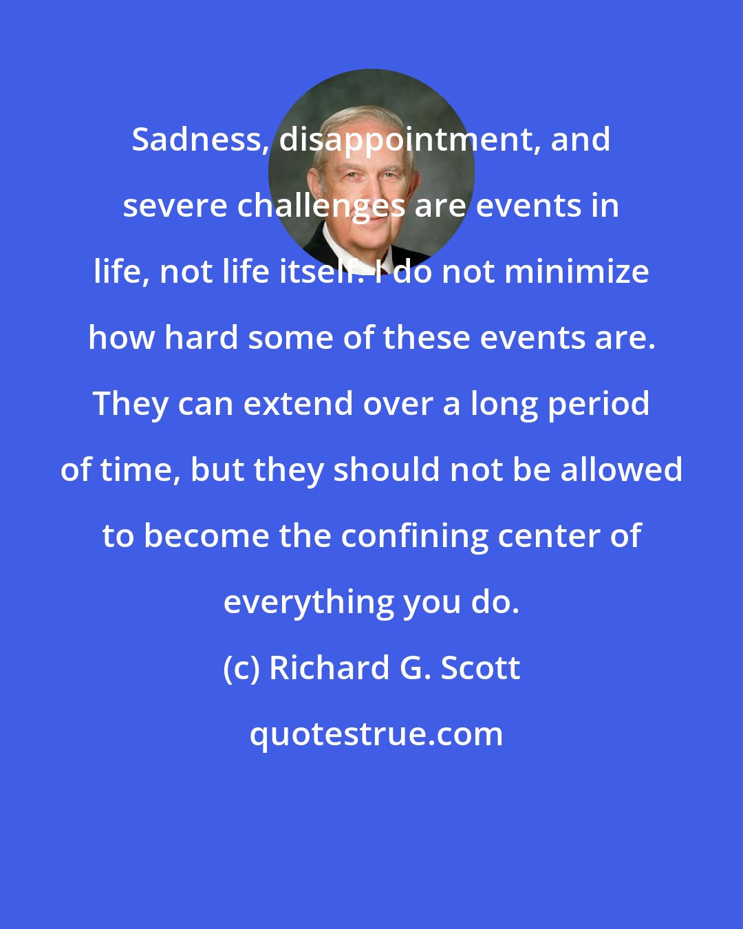 Richard G. Scott: Sadness, disappointment, and severe challenges are events in life, not life itself. I do not minimize how hard some of these events are. They can extend over a long period of time, but they should not be allowed to become the confining center of everything you do.