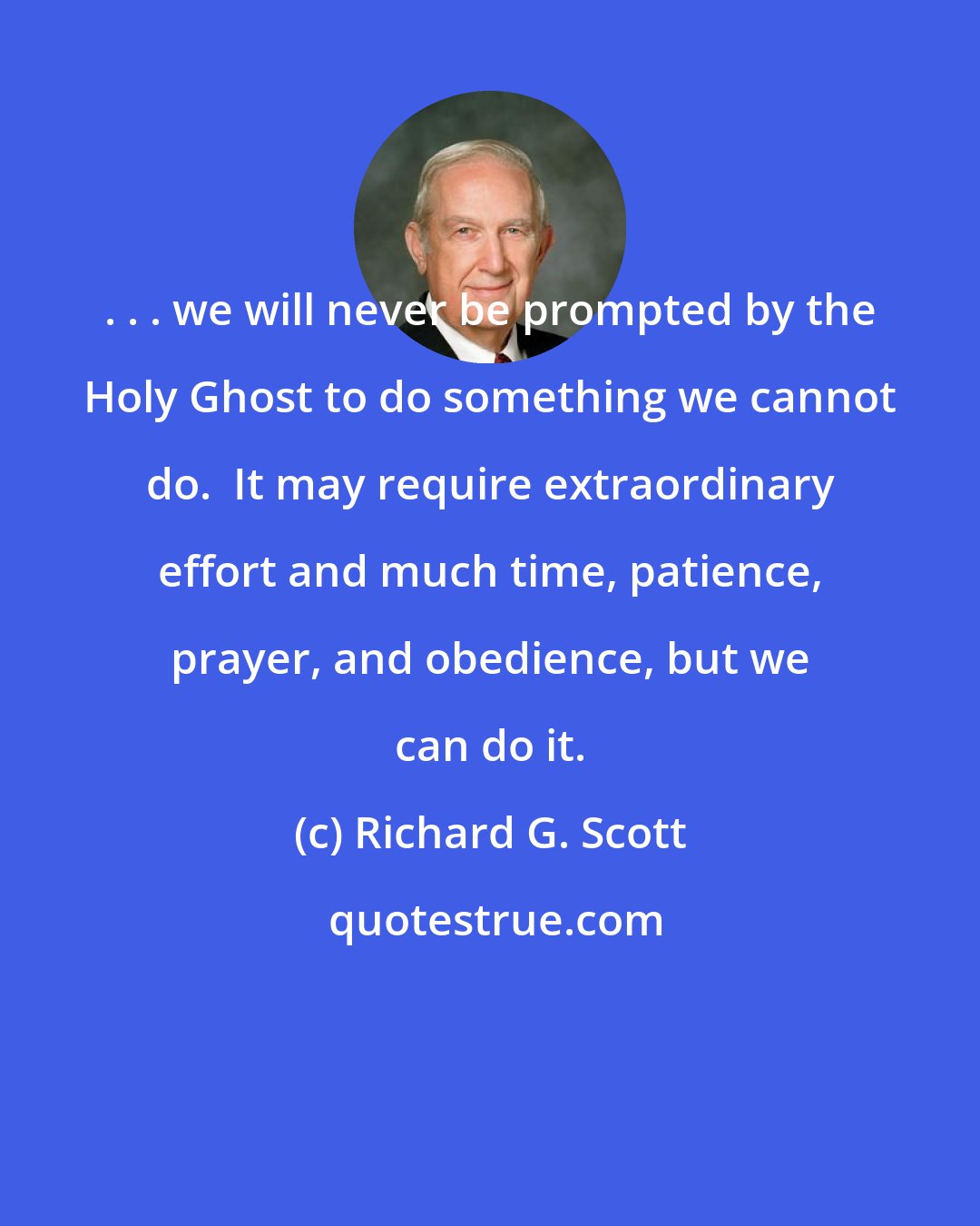 Richard G. Scott: . . . we will never be prompted by the Holy Ghost to do something we cannot do.  It may require extraordinary effort and much time, patience, prayer, and obedience, but we can do it.