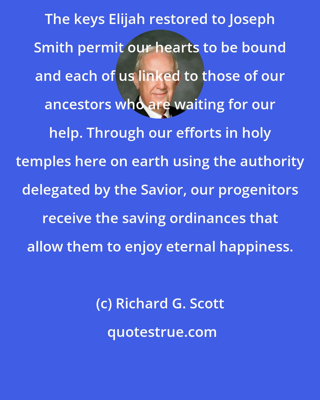 Richard G. Scott: The keys Elijah restored to Joseph Smith permit our hearts to be bound and each of us linked to those of our ancestors who are waiting for our help. Through our efforts in holy temples here on earth using the authority delegated by the Savior, our progenitors receive the saving ordinances that allow them to enjoy eternal happiness.