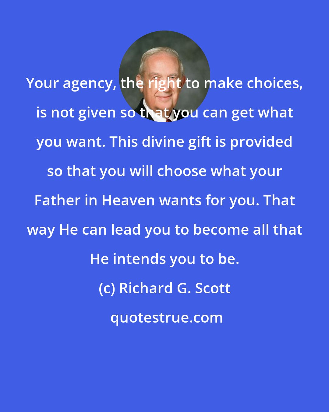 Richard G. Scott: Your agency, the right to make choices, is not given so that you can get what you want. This divine gift is provided so that you will choose what your Father in Heaven wants for you. That way He can lead you to become all that He intends you to be.