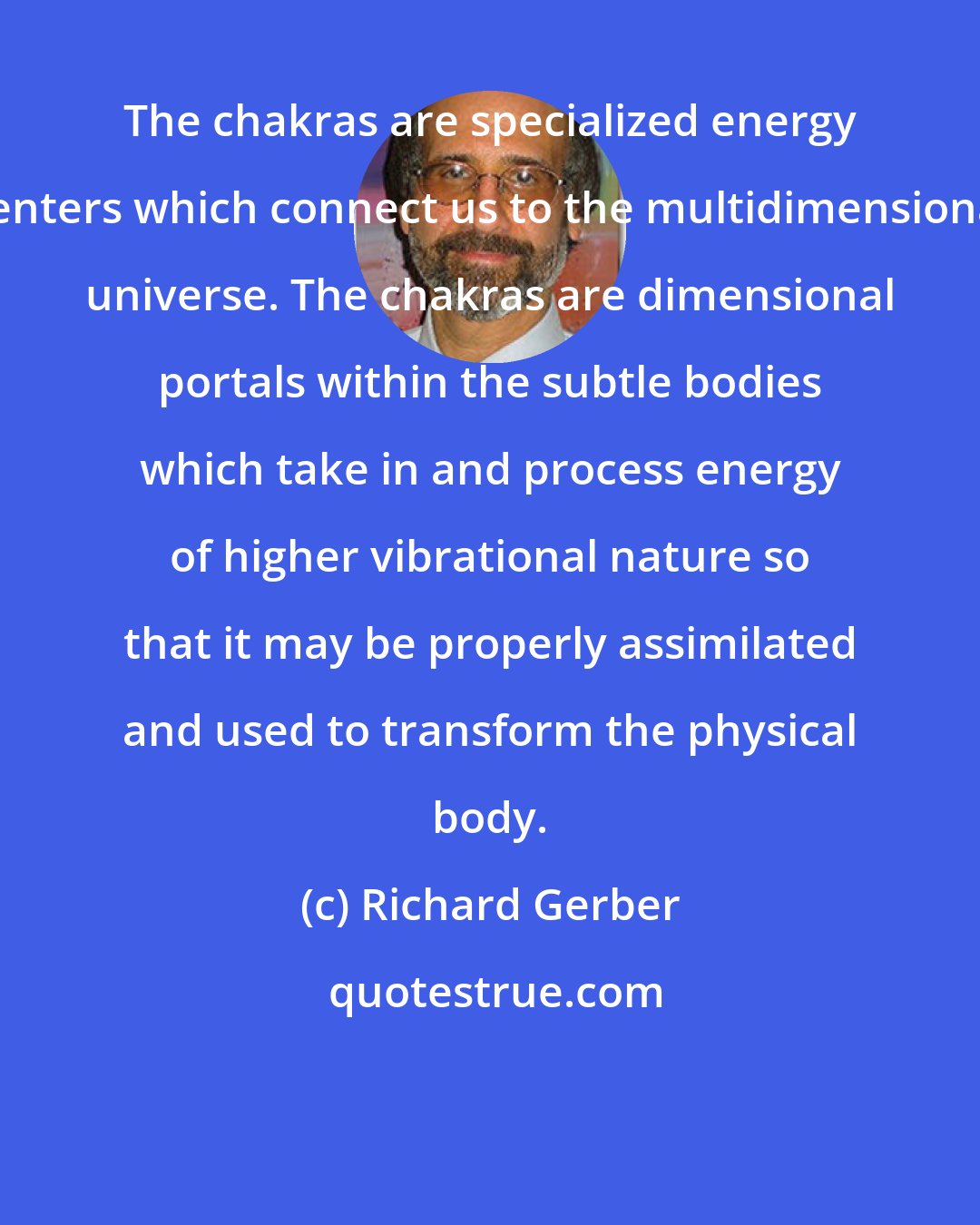 Richard Gerber: The chakras are specialized energy centers which connect us to the multidimensional universe. The chakras are dimensional portals within the subtle bodies which take in and process energy of higher vibrational nature so that it may be properly assimilated and used to transform the physical body.