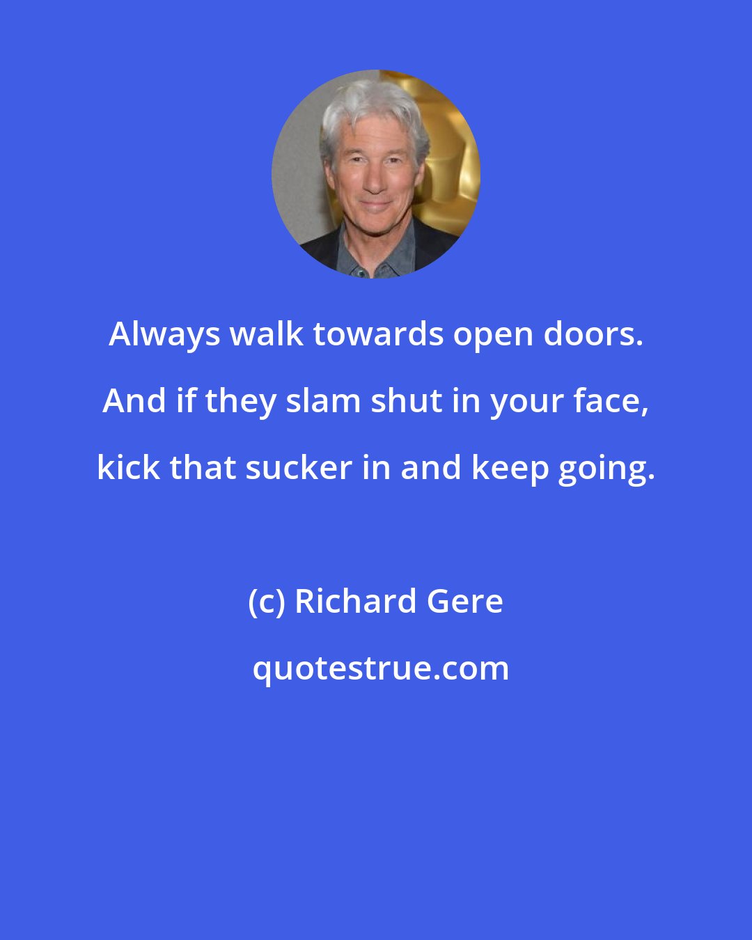 Richard Gere: Always walk towards open doors. And if they slam shut in your face, kick that sucker in and keep going.