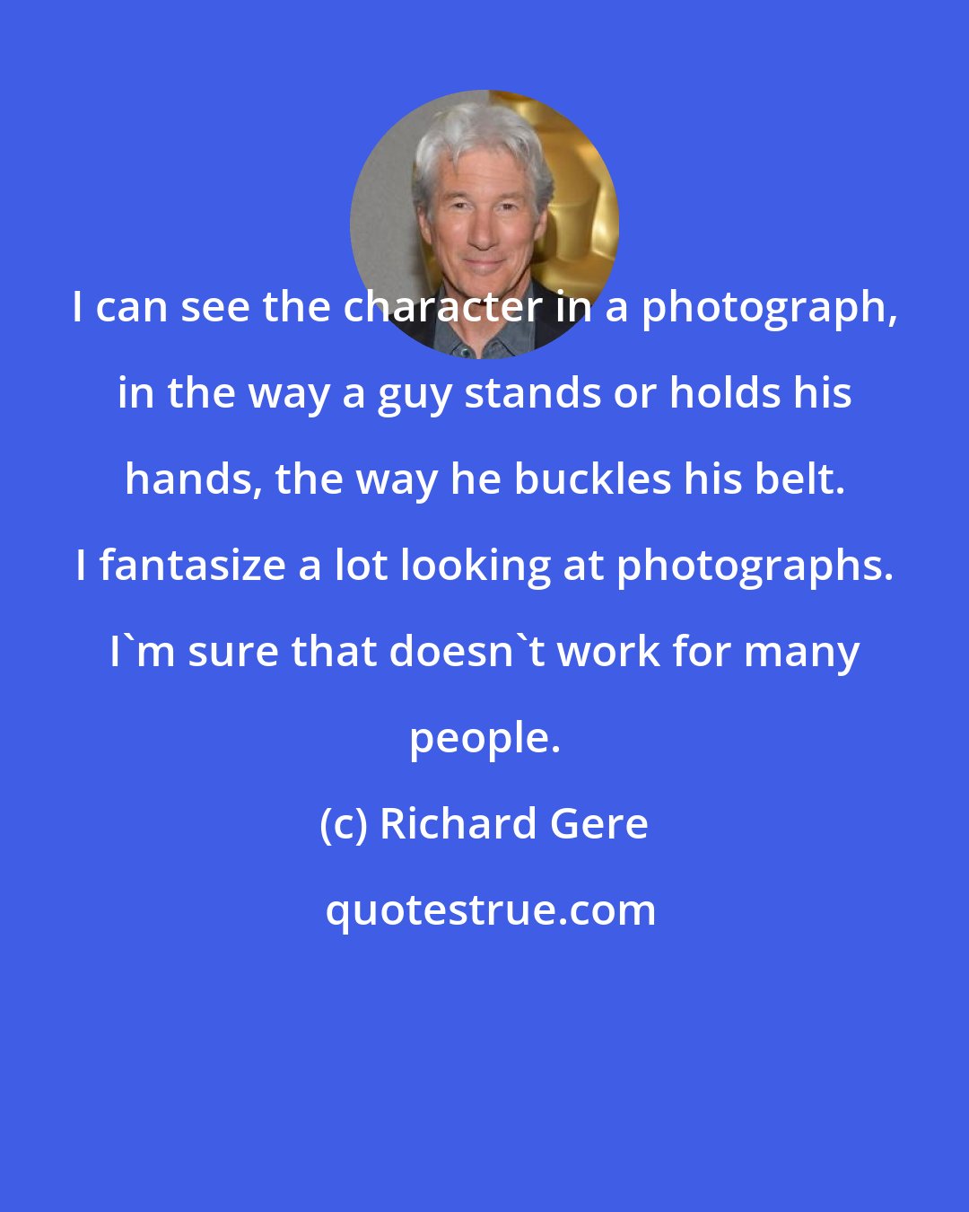 Richard Gere: I can see the character in a photograph, in the way a guy stands or holds his hands, the way he buckles his belt. I fantasize a lot looking at photographs. I'm sure that doesn't work for many people.