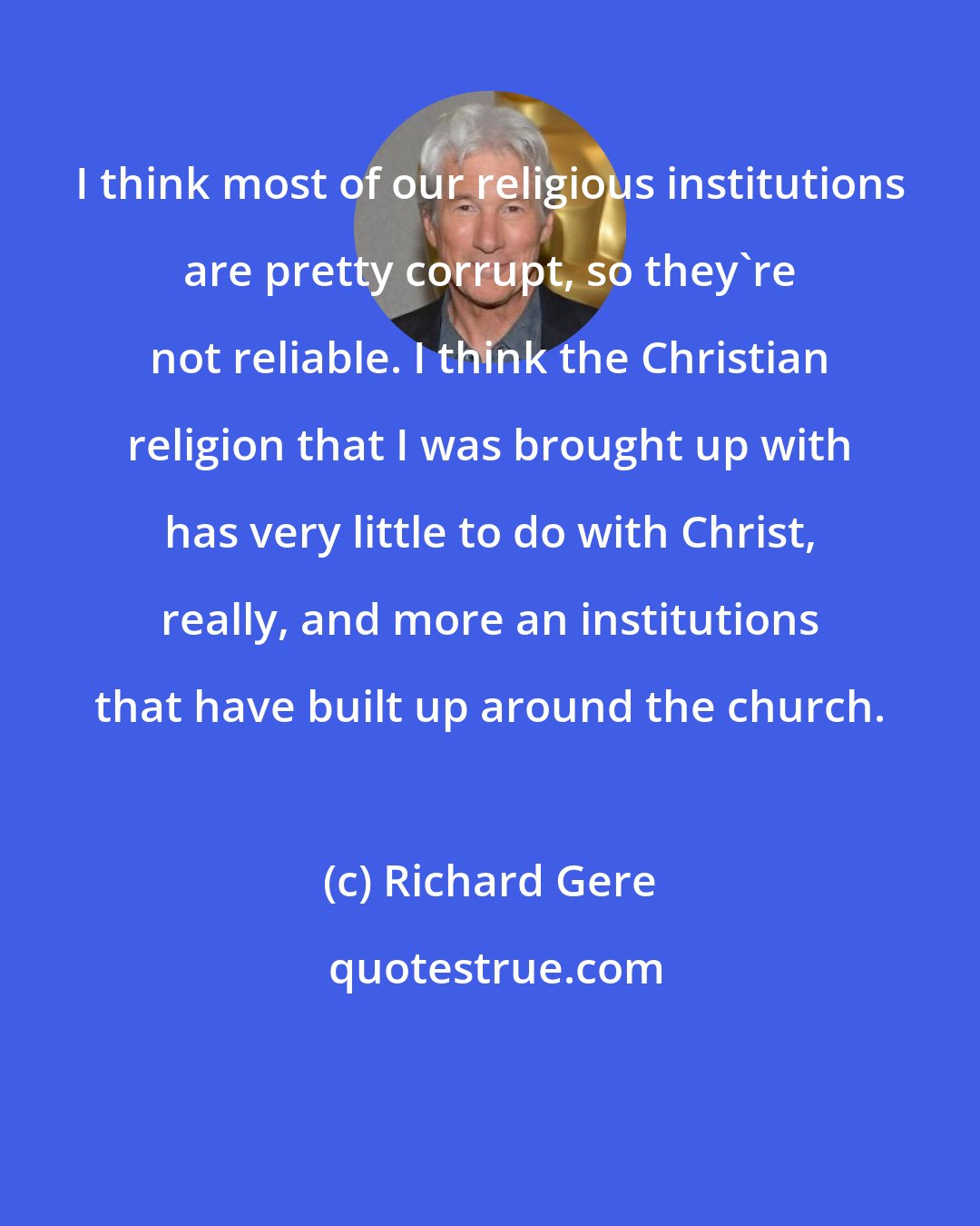 Richard Gere: I think most of our religious institutions are pretty corrupt, so they're not reliable. I think the Christian religion that I was brought up with has very little to do with Christ, really, and more an institutions that have built up around the church.