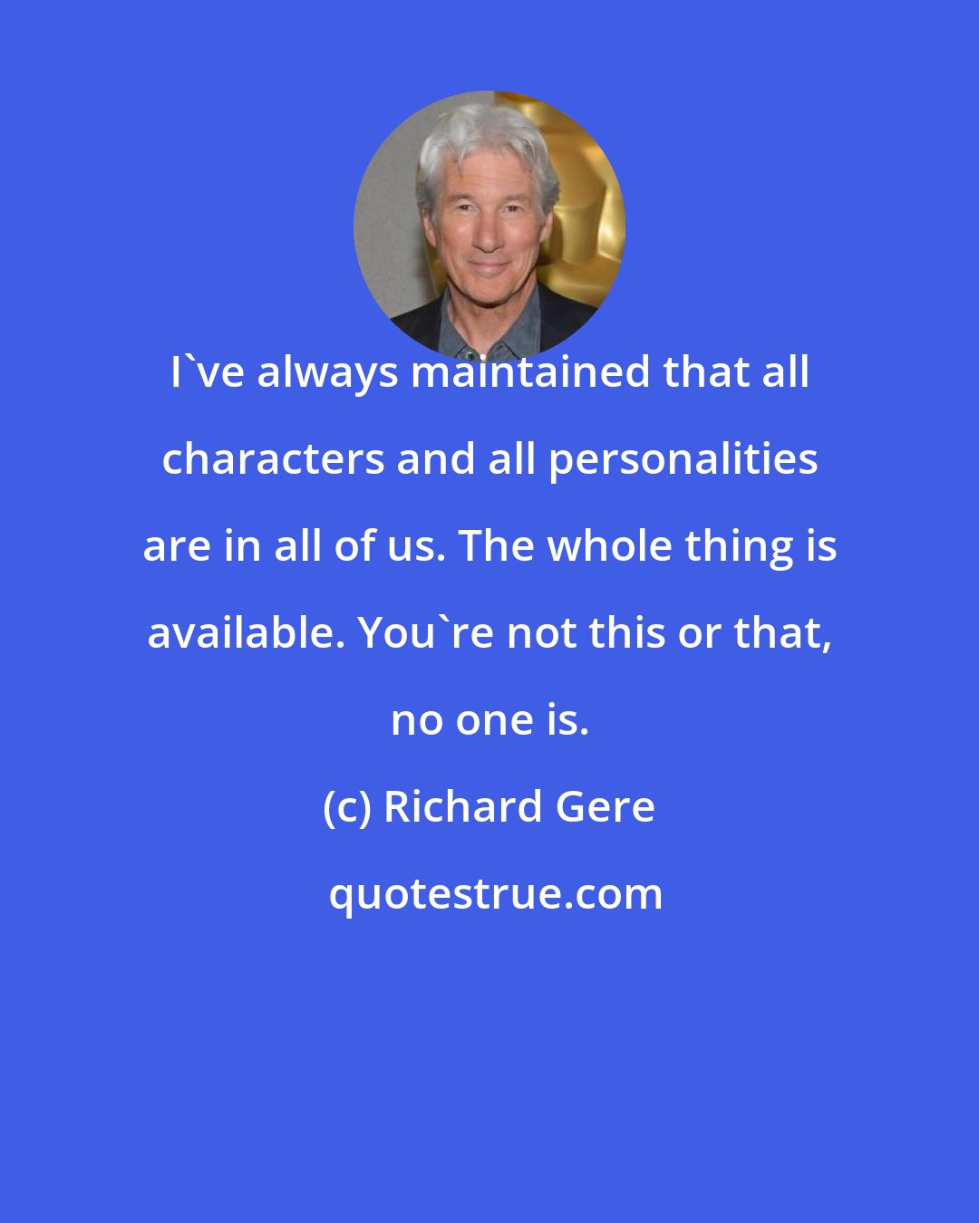 Richard Gere: I've always maintained that all characters and all personalities are in all of us. The whole thing is available. You're not this or that, no one is.
